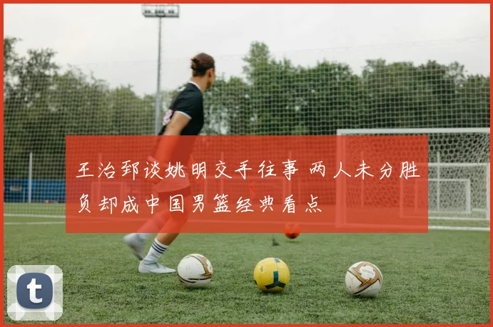 王治郅谈姚明交手往事 两人未分胜负却成中国男篮经典看点