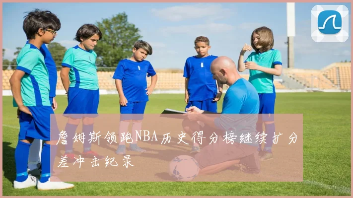 詹姆斯领跑NBA历史得分榜继续扩分差冲击纪录