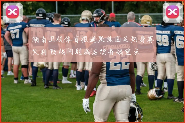 湖南卫视体育报道聚焦国足热身赛失利 防线问题成后续备战重点