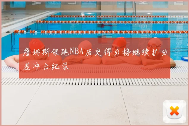 詹姆斯领跑NBA历史得分榜继续扩分差冲击纪录