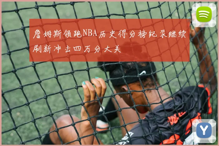 詹姆斯领跑NBA历史得分榜纪录继续刷新冲击四万分大关