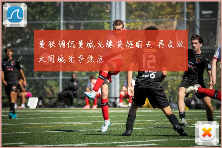 曼联调侃曼城无缘英超前五 再度放大同城竞争焦点