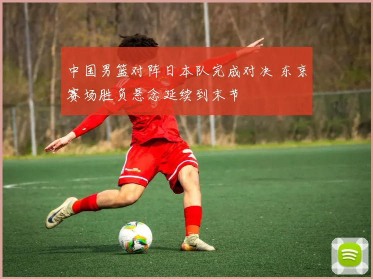 中国男篮对阵日本队完成对决 东京赛场胜负悬念延续到末节