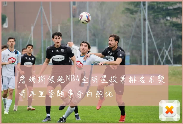 詹姆斯领跑NBA全明星投票排名东契奇库里紧随争夺白热化