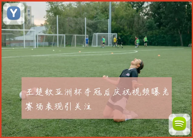 王楚钦亚洲杯夺冠后庆祝视频曝光赛场表现引关注