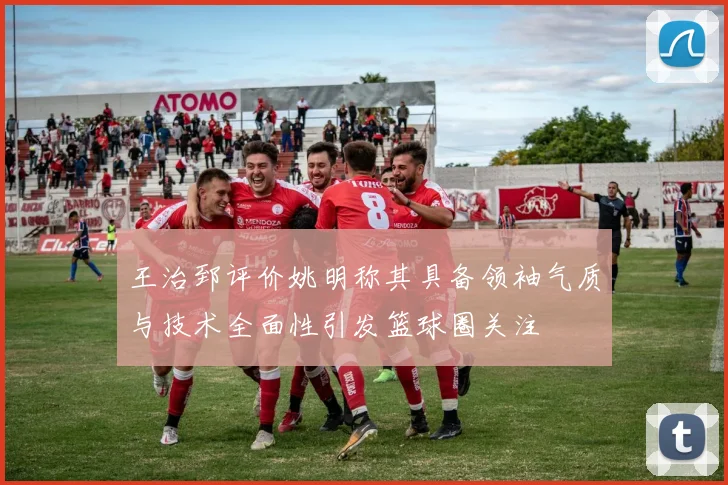 王治郅评价姚明称其具备领袖气质与技术全面性引发篮球圈关注