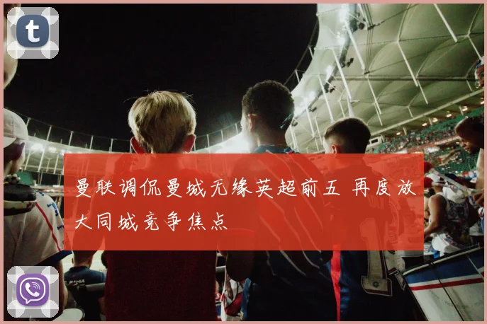 曼联调侃曼城无缘英超前五 再度放大同城竞争焦点