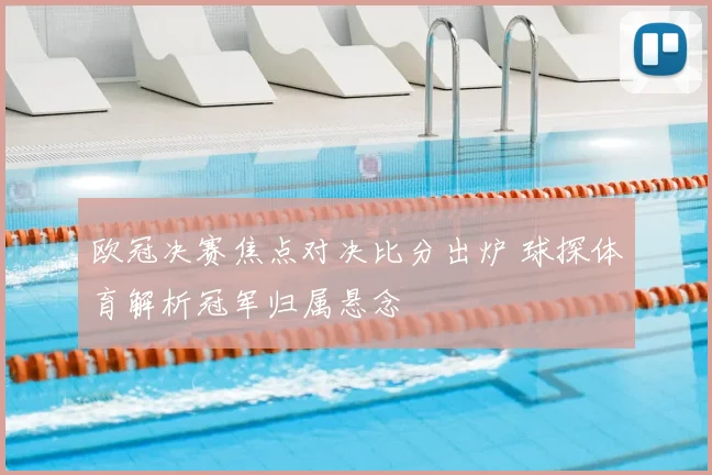 欧冠决赛焦点对决比分出炉 球探体育解析冠军归属悬念