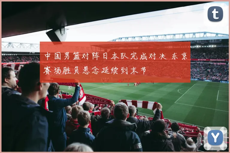 中国男篮对阵日本队完成对决 东京赛场胜负悬念延续到末节