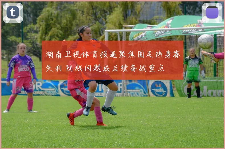 湖南卫视体育报道聚焦国足热身赛失利 防线问题成后续备战重点