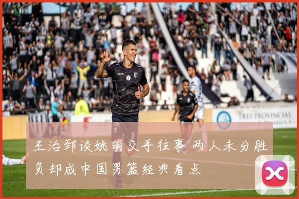 王治郅谈姚明交手往事 两人未分胜负却成中国男篮经典看点