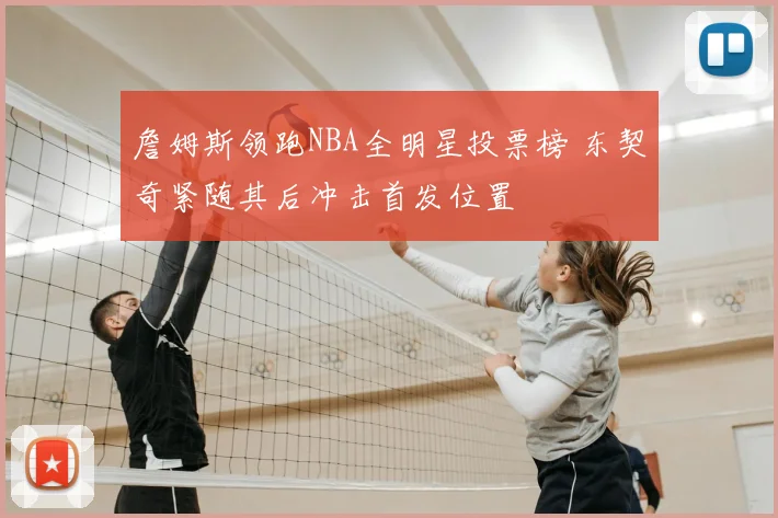 詹姆斯领跑NBA全明星投票榜 东契奇紧随其后冲击首发位置