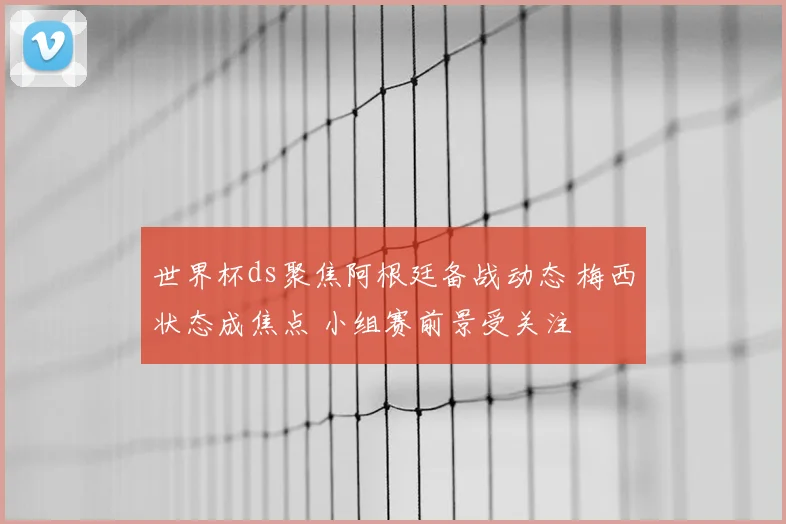 世界杯ds聚焦阿根廷备战动态 梅西状态成焦点 小组赛前景受关注