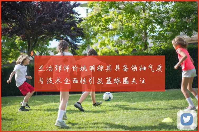 王治郅评价姚明称其具备领袖气质与技术全面性引发篮球圈关注
