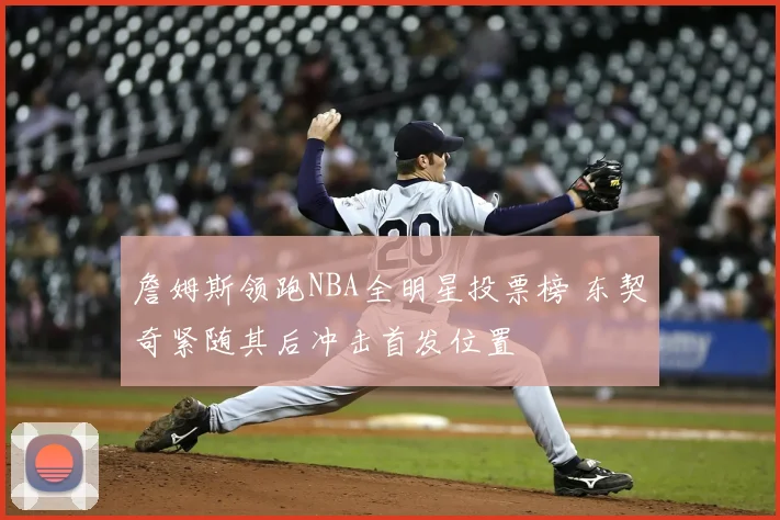 詹姆斯领跑NBA全明星投票榜 东契奇紧随其后冲击首发位置