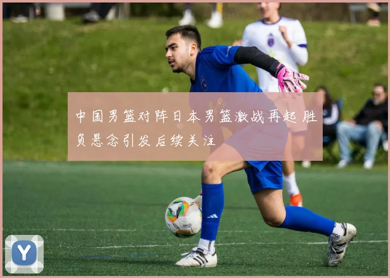 中国男篮对阵日本男篮激战再起 胜负悬念引发后续关注