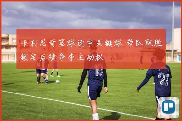 卡利尼奇篮球连中关键球 带队取胜锁定后续争夺主动权