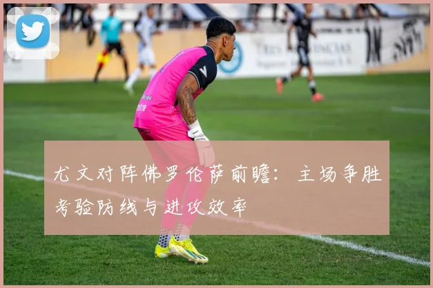 尤文对阵佛罗伦萨前瞻：主场争胜考验防线与进攻效率