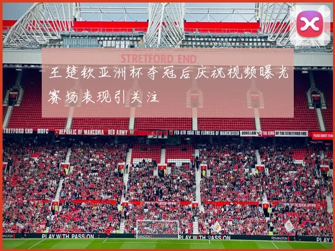 王楚钦亚洲杯夺冠后庆祝视频曝光赛场表现引关注