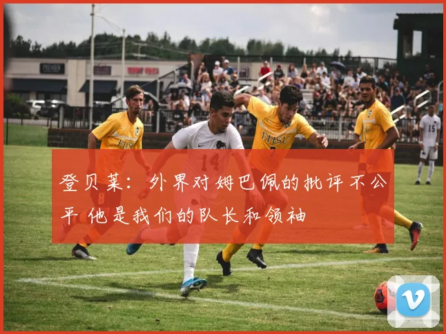 登贝莱：外界对姆巴佩的批评不公平 他是我们的队长和领袖