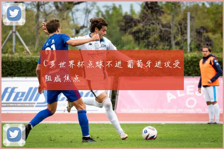 C罗世界杯点球不进 葡萄牙进攻受阻成焦点